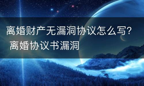 离婚财产无漏洞协议怎么写？ 离婚协议书漏洞