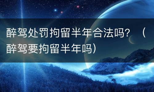 醉驾处罚拘留半年合法吗？（醉驾要拘留半年吗）