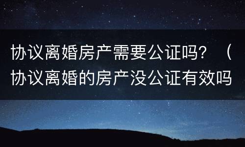 协议离婚房产需要公证吗？（协议离婚的房产没公证有效吗）