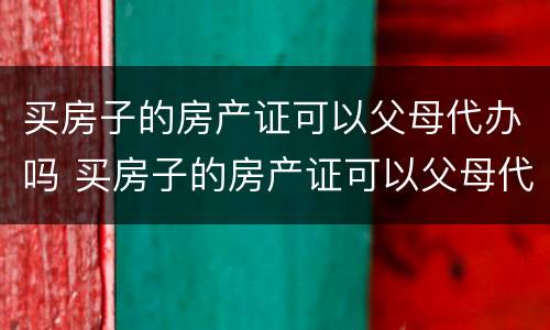 买房子的房产证可以父母代办吗 买房子的房产证可以父母代办吗