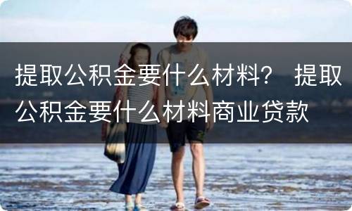 提取公积金要什么材料？ 提取公积金要什么材料商业贷款