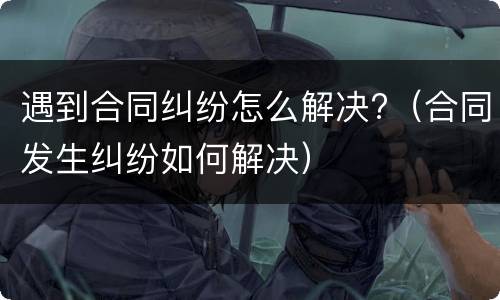 遇到合同纠纷怎么解决?（合同发生纠纷如何解决）