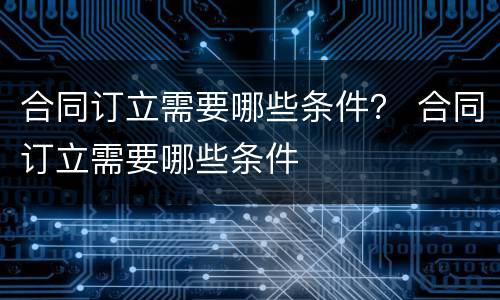 合同订立需要哪些条件？ 合同订立需要哪些条件