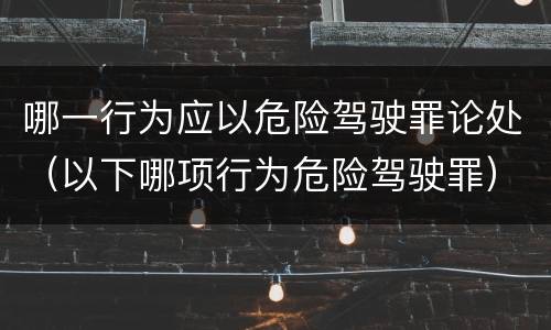 哪一行为应以危险驾驶罪论处（以下哪项行为危险驾驶罪）
