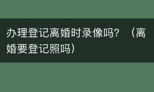 办理登记离婚时录像吗？（离婚要登记照吗）