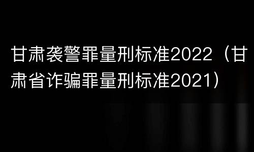 甘肃袭警罪量刑标准2022（甘肃省诈骗罪量刑标准2021）