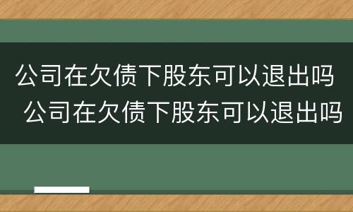 公司在欠债下股东可以退出吗 公司在欠债下股东可以退出吗怎么办