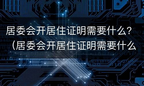 居委会开居住证明需要什么？（居委会开居住证明需要什么条件）