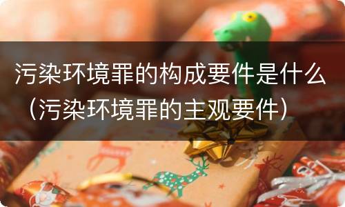 污染环境罪的构成要件是什么（污染环境罪的主观要件）
