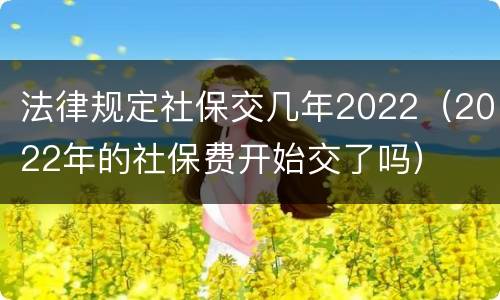 法律规定社保交几年2022（2022年的社保费开始交了吗）