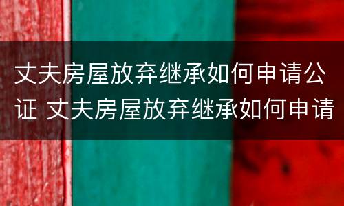 丈夫房屋放弃继承如何申请公证 丈夫房屋放弃继承如何申请公证呢