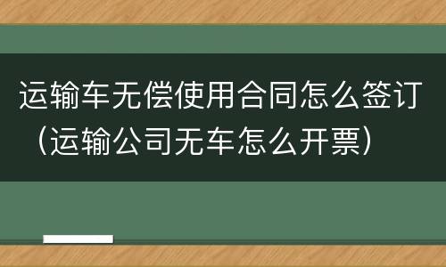 运输车无偿使用合同怎么签订（运输公司无车怎么开票）