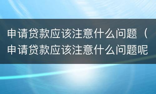 申请贷款应该注意什么问题（申请贷款应该注意什么问题呢）
