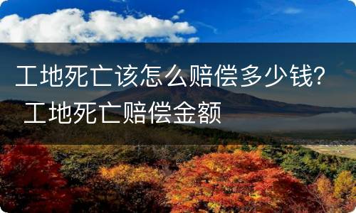 工地死亡该怎么赔偿多少钱？ 工地死亡赔偿金额