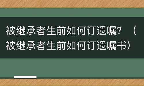 被继承者生前如何订遗嘱？（被继承者生前如何订遗嘱书）