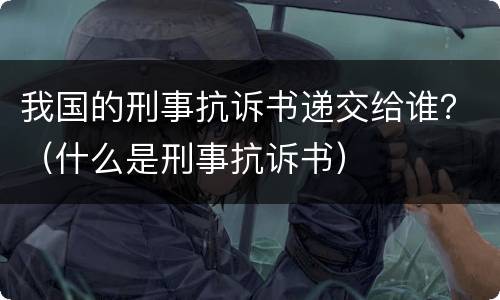 我国的刑事抗诉书递交给谁？（什么是刑事抗诉书）
