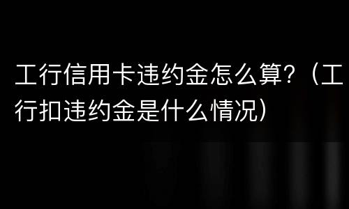 工行信用卡违约金怎么算?（工行扣违约金是什么情况）