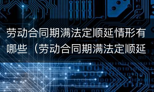 劳动合同期满法定顺延情形有哪些（劳动合同期满法定顺延情形有哪些）