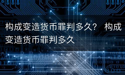 构成变造货币罪判多久？ 构成变造货币罪判多久