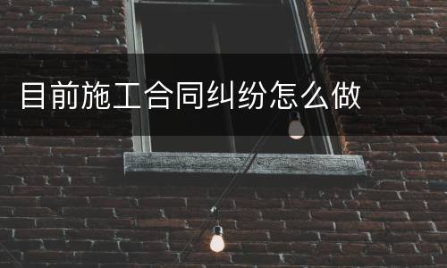 目前施工合同纠纷怎么做