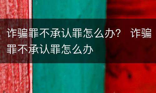 诈骗罪不承认罪怎么办？ 诈骗罪不承认罪怎么办