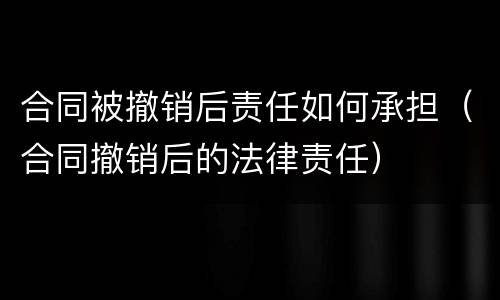 合同被撤销后责任如何承担（合同撤销后的法律责任）