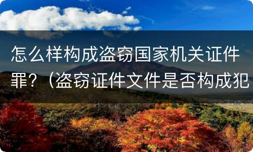 怎么样构成盗窃国家机关证件罪?（盗窃证件文件是否构成犯罪）
