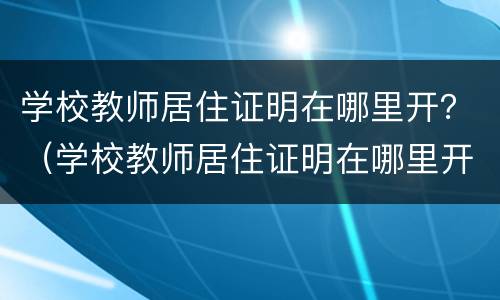 学校教师居住证明在哪里开？（学校教师居住证明在哪里开具）