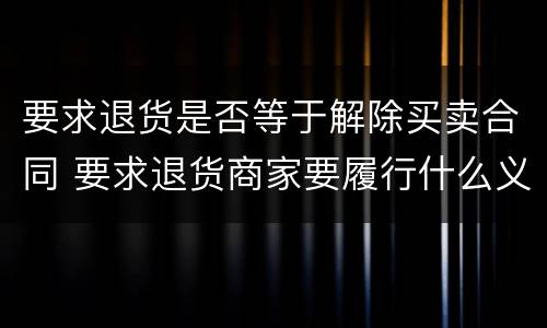 要求退货是否等于解除买卖合同 要求退货商家要履行什么义务