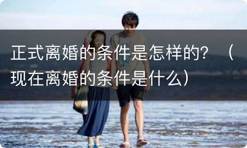 正式离婚的条件是怎样的？（现在离婚的条件是什么）