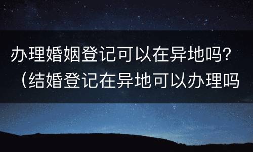 办理婚姻登记可以在异地吗？（结婚登记在异地可以办理吗?）