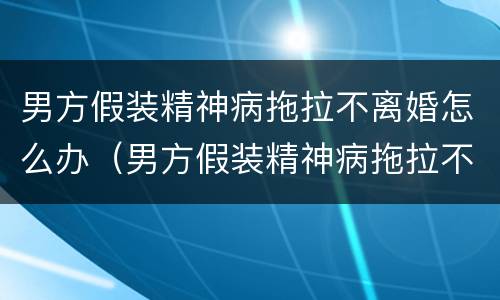 男方假装精神病拖拉不离婚怎么办（男方假装精神病拖拉不离婚怎么办呀）