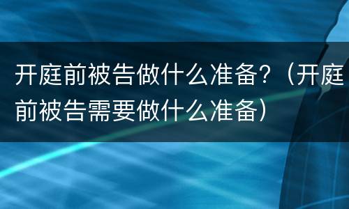 开庭前被告做什么准备?（开庭前被告需要做什么准备）