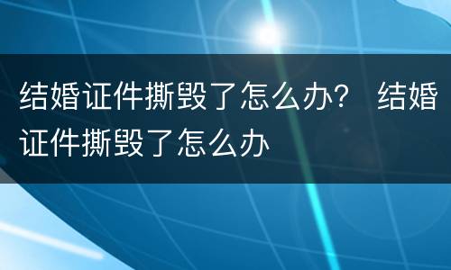 结婚证件撕毁了怎么办？ 结婚证件撕毁了怎么办