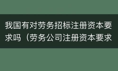 我国有对劳务招标注册资本要求吗（劳务公司注册资本要求）