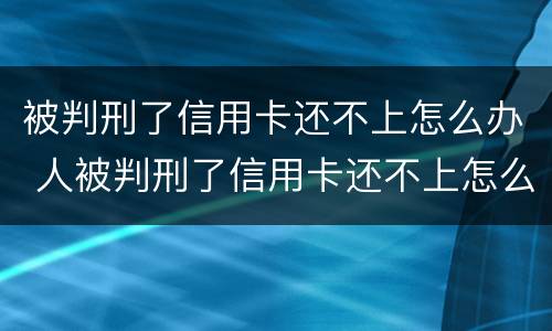 被判刑了信用卡还不上怎么办 人被判刑了信用卡还不上怎么办