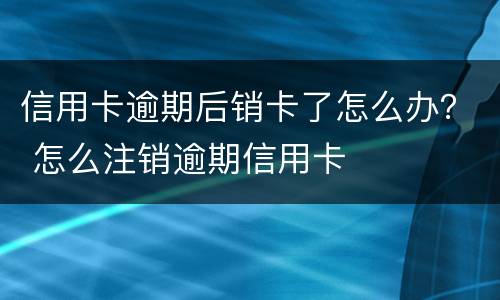 信用卡逾期后销卡了怎么办？ 怎么注销逾期信用卡