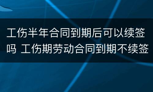 工伤半年合同到期后可以续签吗 工伤期劳动合同到期不续签
