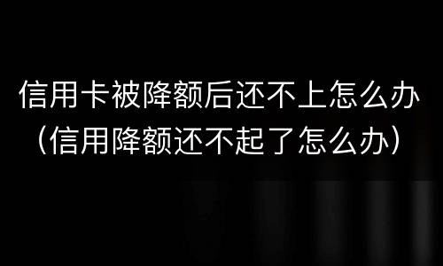 信用卡被降额后还不上怎么办（信用降额还不起了怎么办）