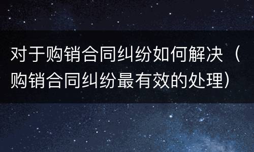 对于购销合同纠纷如何解决（购销合同纠纷最有效的处理）