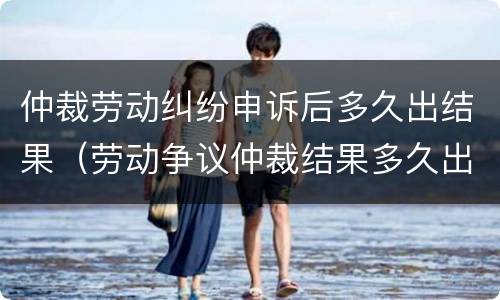 仲裁劳动纠纷申诉后多久出结果（劳动争议仲裁结果多久出来）