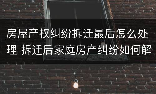 房屋产权纠纷拆迁最后怎么处理 拆迁后家庭房产纠纷如何解决