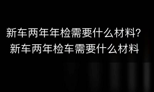 新车两年年检需要什么材料？ 新车两年检车需要什么材料