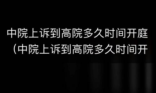 中院上诉到高院多久时间开庭（中院上诉到高院多久时间开庭呢）