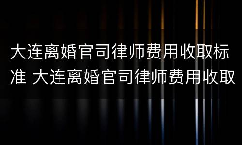 大连离婚官司律师费用收取标准 大连离婚官司律师费用收取标准是多少