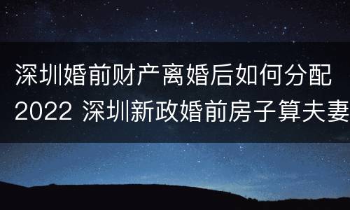 深圳婚前财产离婚后如何分配2022 深圳新政婚前房子算夫妻