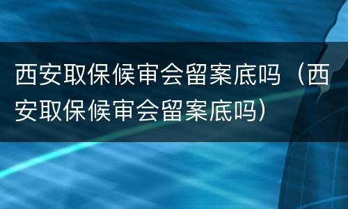 西安取保候审会留案底吗（西安取保候审会留案底吗）
