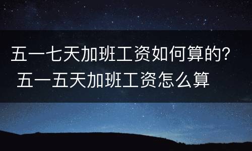 五一七天加班工资如何算的？ 五一五天加班工资怎么算