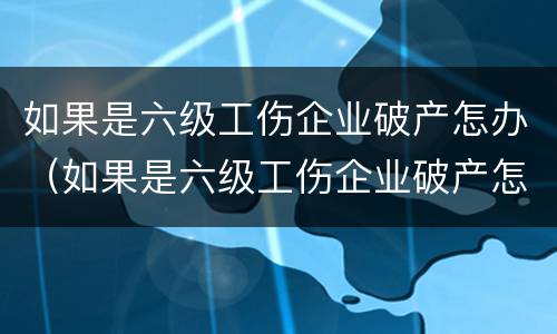 如果是六级工伤企业破产怎办（如果是六级工伤企业破产怎办呢）