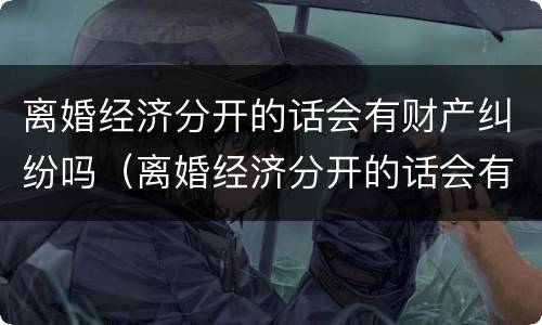 离婚经济分开的话会有财产纠纷吗（离婚经济分开的话会有财产纠纷吗）